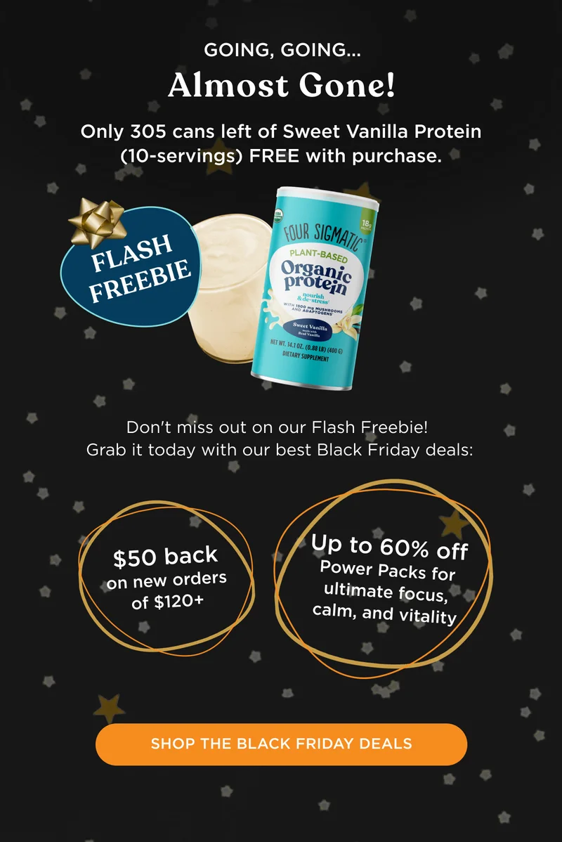 GOING, GOING... Almost Gone! Only 305 cans left of Sweet Vanilla Protein (10-servings) FREE with purchase. Don't miss out on our Flash Freebie! Grab it today with our best Black Friday Deals: $50 back on new orders of $120+ and up to 60% off Power Packs for ultimate focus, calm, and vitality - SHOP THE BLACK FRIDAY DEALS