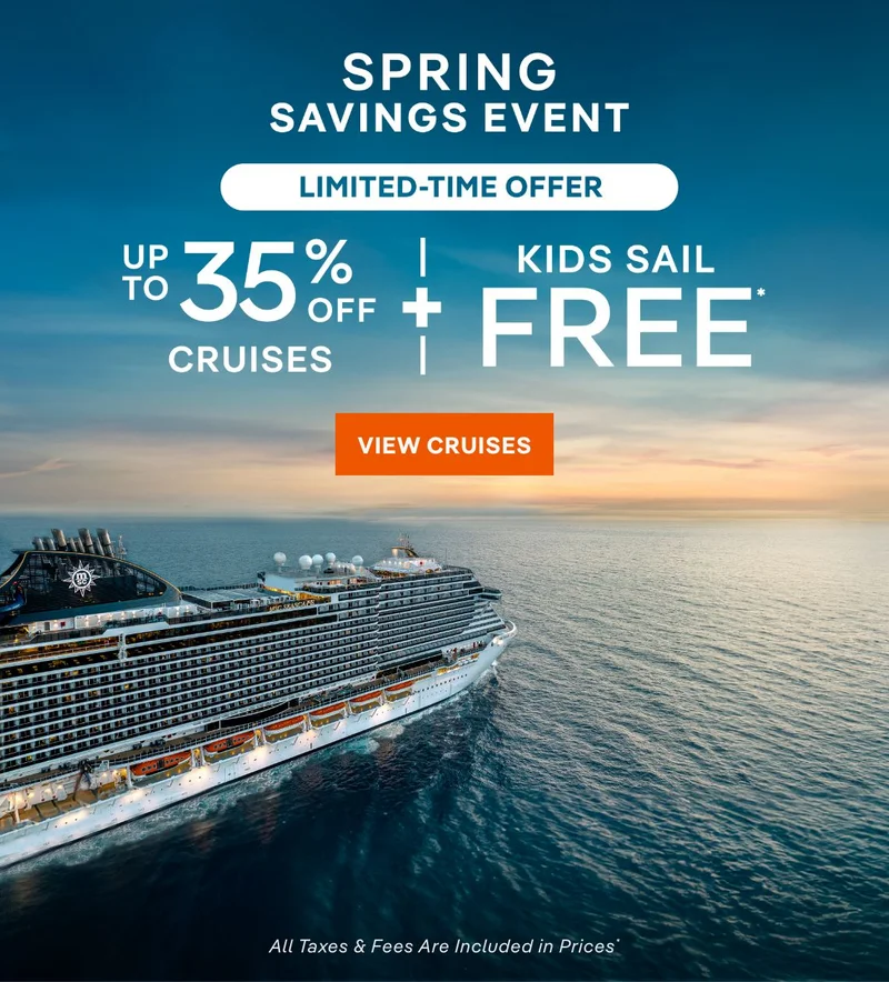 Spring
Savings Event – Limited-Time Offer – Up to 35% Off Cruises + Kids Sail Free* – Click to View Cruises & Book Now – All Taxes & Fees Are Included in Prices* Spring Savings Event – Limited-Time Offer – Up to 35% Off Cruises + Kids Sail Free* – Click to View Cruises & Book Now – All Taxes & Fees Are Included in Prices*