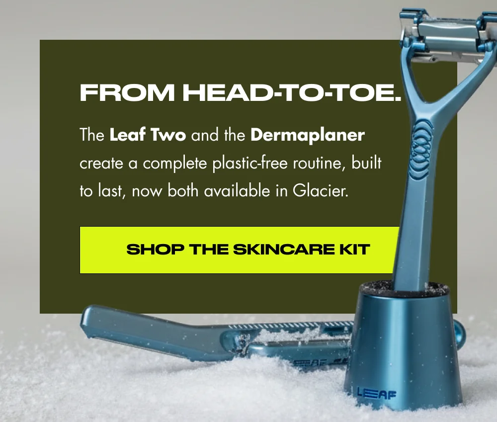From head-to-toe. The Leaf Two and the Dermaplaner create are a complete plastic-free routine, built to last, now both available in Glacier. Shop Both in Glacier