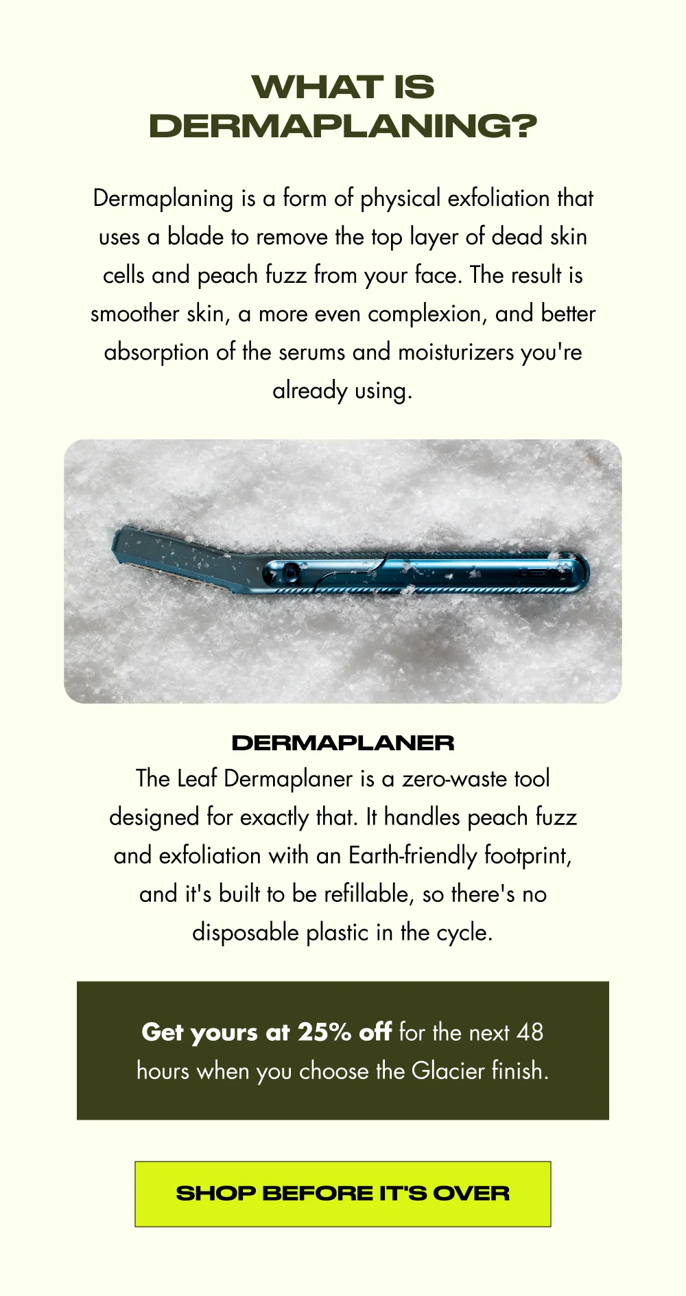 What is dermaplaning? Dermaplaning is a form of physical exfoliation that uses a blade to remove the top layer of dead skin cells and peach fuzz from your face. The result is smoother skin, a more even complexion, and better absorption of the serums and moisturizers you're already using. dermaplaner The Leaf Dermaplaner is a zero-waste tool designed for exactly that. It handles peach fuzz and exfoliation with an Earth-friendly footprint, and it's built to be refillable, so there's no disposable plastic in the cycle. Get yours at 25% off for the next 48 hours when you choose the Glacier finish. Shop Before It's Over
