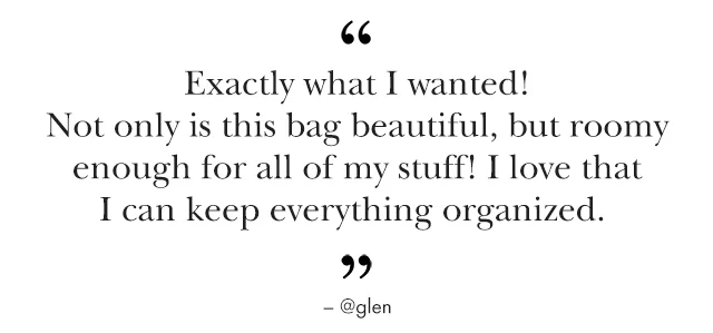 "Exactly What I wanted! Not only is this bag beautiful, but roomy enough for all of my stuff! I love that I can keep everything organized." - @glen Ends