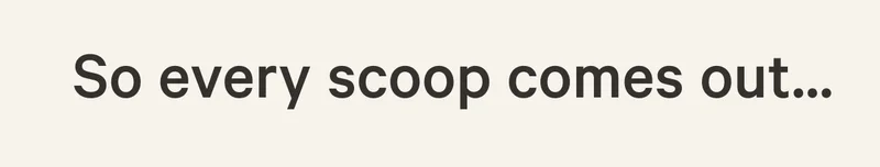 So every scoop comes out...