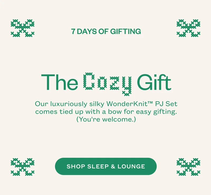 Days of Gifting. The Cozy Gift. Our luxuriously silky WonderKnit™ PJ Set comes tied up with a bow for easy gifting. (You're welcome.) SHOP SLEEP & LOUNGE.