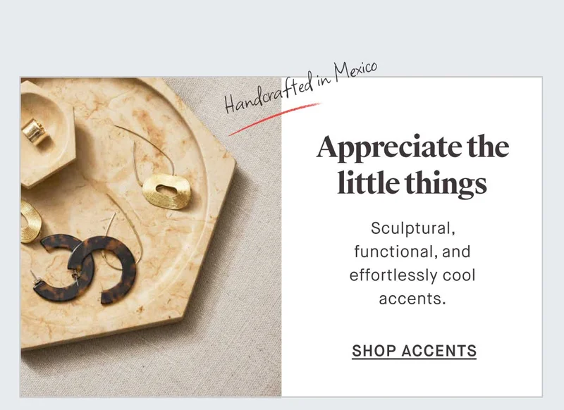 Appreciate the little things. Handcrafted in Mexico Sculptural, functional, and effortlessly cool accents. -- SHOP ACCENTS