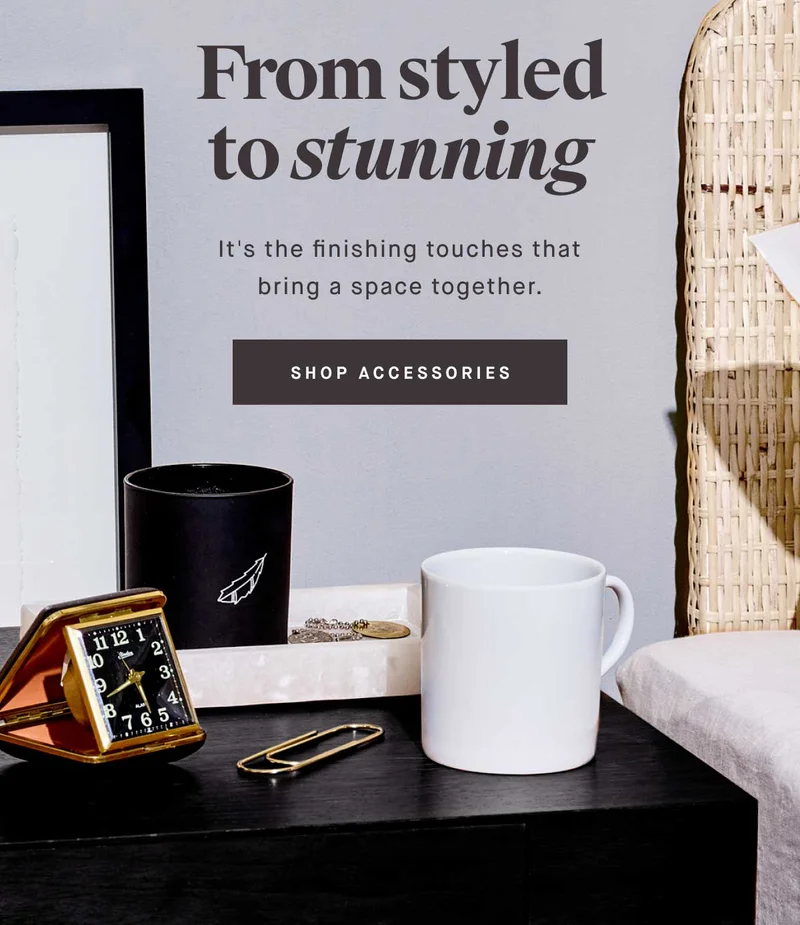 From styled to stunning  It's the finishing touches that bring a space together. -- SHOP ACCESSORIES