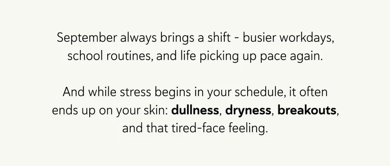 September always brings a shift – busier workdays, school routines, and life picking up pace again.  And while stress begins in your schedule, it often ends up on your skin: dullness, dryness, breakouts, and that tired-face feeling.
