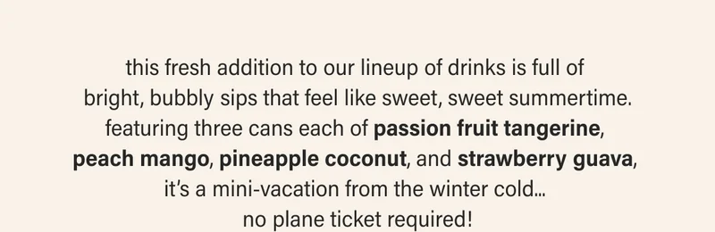 this fresh addition to our lineup of drinks is full of  bright, bubbly sips that feel like sweet, sweet summertime. featuring three cans each of passion fruit tangerine,  peach mango, pineapple coconut, and strawberry guava,  it’s a mini-vacation from the winter cold...  no plane ticket required!