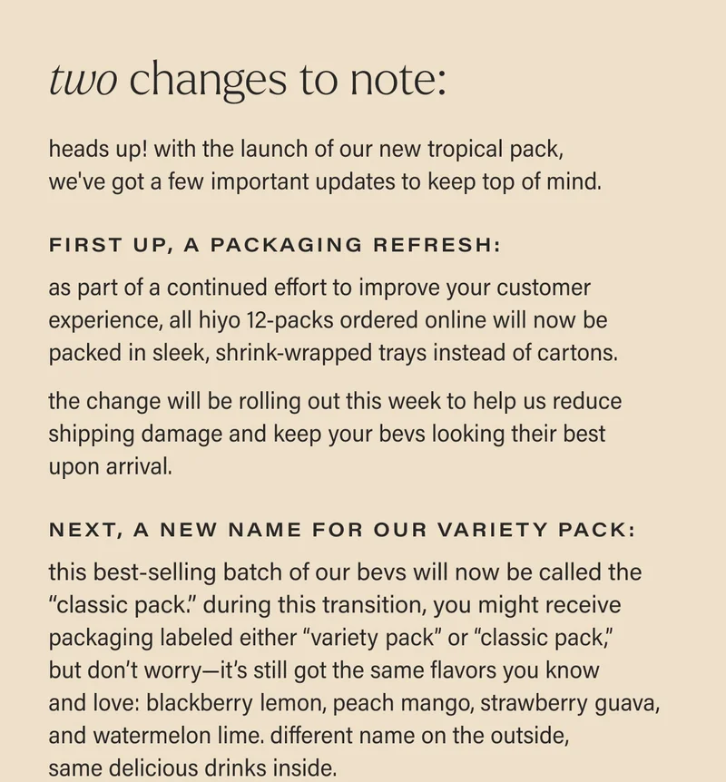 two changes to note! heads up! with the launch of our new tropical pack, we've got a few important updates to keep top of mind. first up, a packaging refresh:  as part of a continued effort to improve your customer experience, all hiyo 12-packs ordered online will be packed in sleek, shrink-wrapped trays instead of cartons.   this change will be rolling out this week to help us reduce shipping damage and keep your bevs looking their best upon arrival. next, A NEW NAME FOR OUR VARIETY PACK: this best-selling batch of our bevs will now be called the “classic pack.” during this transition, you might receive packaging labeled either “variety pack” or “the classic pack,”  but don’t worry—it’s still got the same flavors you know  and love: blackberry lemon, peach mango, strawberry guava, and watermelon lime. different name on the outside, same delicious drinks inside.
