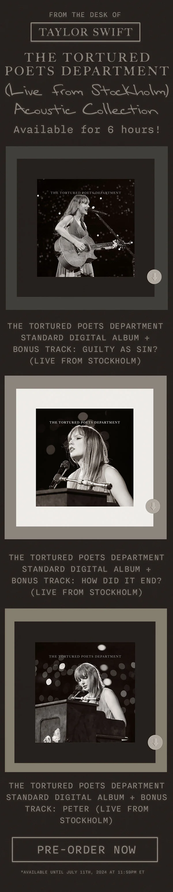 From the desk of Taylor Swift THE TORTURED POETS DEPARTMENT (Live from Stockholm) Acoustic Collection. Available for 6 hours! THE TORTURED POETS DEPARTMENT Standard Digital Album + Bonus Track: Guilty As Sin (Live from Stockholm). THE TORTURED POETS DEPARTMENT Standard Digital Album + Bonus Track: How Did It End? (Live from Stockholm). THE TORTURED POETS DEPARTMENT Standard Digital Album + Bonus Track: Peter (Live from Stockholm). Order now. *Available until July 11, 2024 at 11:59pm ET