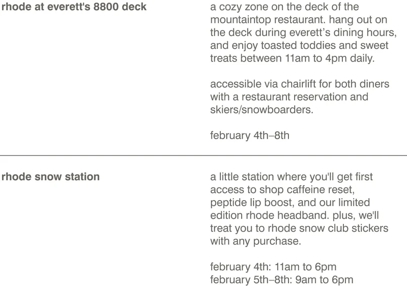 WHERE TO FIND US rhode at everett's 8800 deck: a cozy zone on the deck of the mountaintop restaurant. hang out on the deck during everett’s dining hours, and enjoy toasted toddies and sweet treats between 11am to 4pm daily.  accessible via chairlift for both diners with a restaurant reservation and skiers/snowboarders. february 4th–8th. rhode snow station: A little station where you'll get first access to shop Caffeine Reset, Peptide Lip Boost, and our limited edition rhode headband. Plus, we'll treat you to rhode snow club stickers with any purchase.​  february 4th: 11am to 6pm​ february 5th–8th:&nbsp;9am to 6pm​