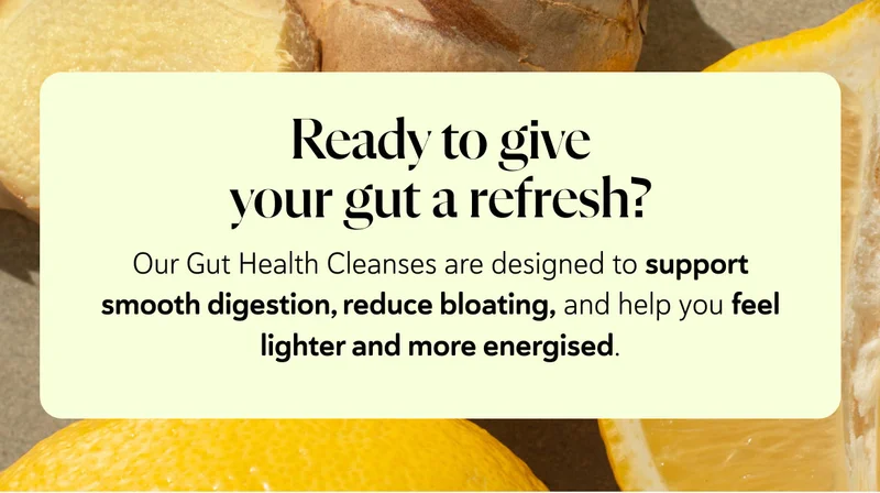 Ready to give your gut a refresh? Our Gut Health Cleanses are designed to support smooth digestion, reduce bloating, and help you feel lighter and more energised.