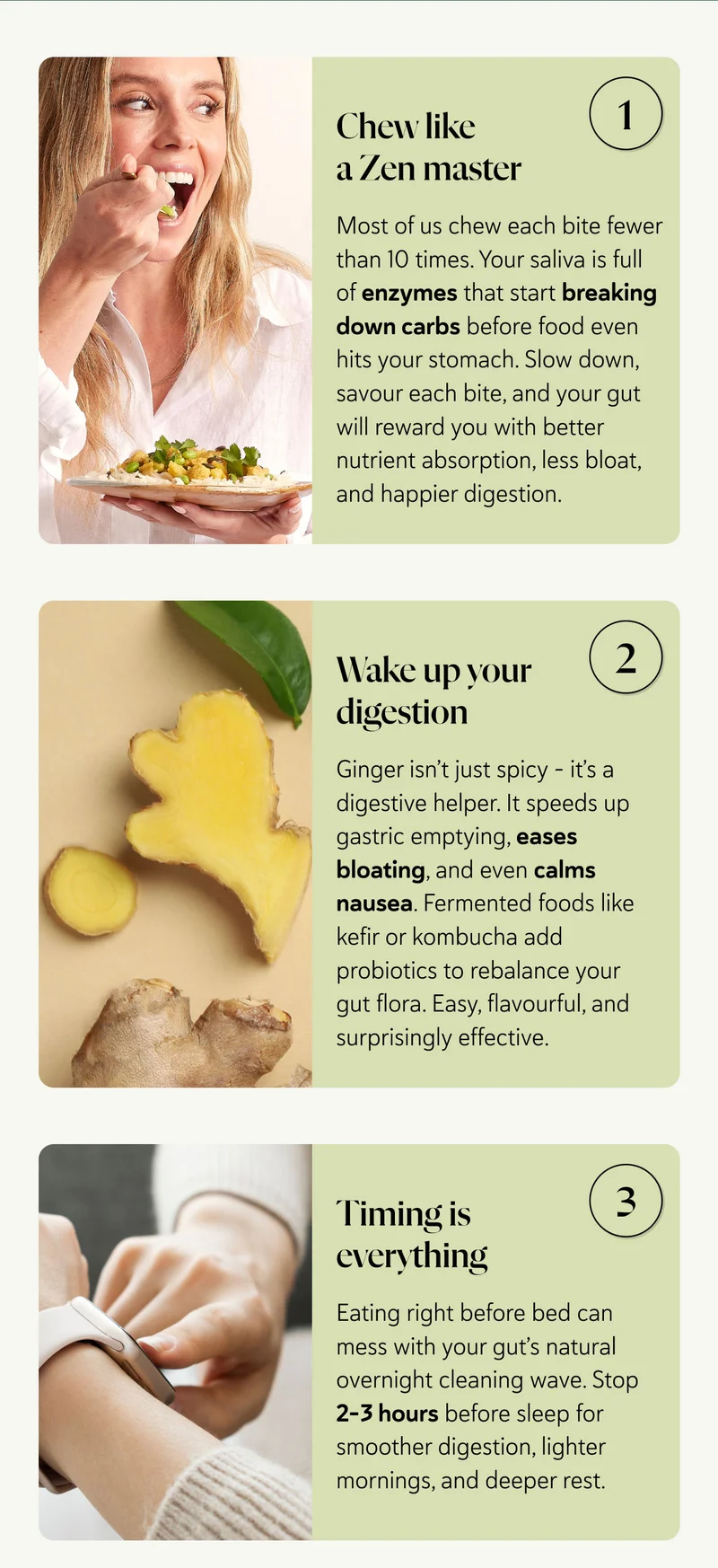 Chew like a Zen master Most of us chew each bite fewer than 10 times. Your saliva is full of enzymes that start breaking down carbs before food even hits your stomach. Slow down, savour each bite, and your gut will reward you with better nutrient absorption, less bloat, and happier digestion.   Wake up your digestion Ginger isn’t just spicy – it’s a digestive helper. It speeds up gastric emptying, eases bloating, and even calms nausea. Fermented foods like kefir or kombucha add probiotics to rebalance your gut flora. Easy, flavourful, and surprisingly effective.    Timing is everything Eating right before bed can mess with your gut’s natural overnight cleaning wave. Stop 2–3 hours before sleep for smoother digestion, lighter mornings, and deeper rest.