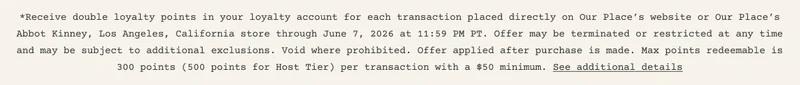 *Receive double loyalty points in your loyalty account for each transaction placed directly on Our Place’s website or Our Place’s Abbot Kinney, Los Angeles, California store through June 7, 2026 at 11:59 PM PT. Offer may be terminated or restricted at any time and may be subject to additional exclusions. Void where prohibited. Offer applied after purchase is made. Max points redeemable is 300 points (500 points for Host Tier) per transaction with a $50 minimum. See additional details