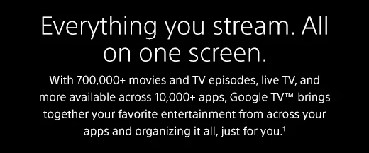 Everything you stream. All on one screen. |  With 700,000+ movies and TV episodes, live TV, and more available across 10,000+ apps, Google TV™ brings together your favorite entertainment from across your apps and organizing it all, just for you.¹