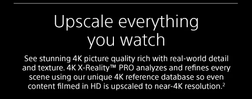 Upscale everything you watch |  See stunning 4K picture quality rich with real-world detail and texture. 4K X-Reality™ PRO analyzes and refines every scene using our unique 4K reference database so even content filmed in HD is upscaled to near-4K resolution.²