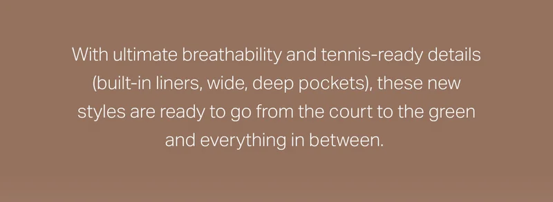 With ultimate breathability and tennis-ready details (built-in liners, wide, deep pockets), these new styles are ready to go from the court to the green and everything in between.