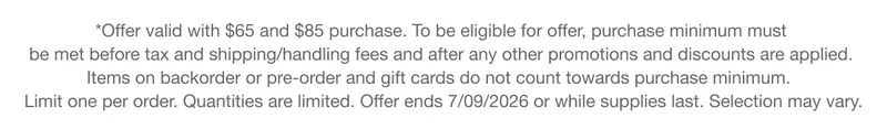 *Offer valid with $65 and $85 purchase. To be eligible for offer, purchase minimum must be met before tax and shipping/handling fees and after any other promotions and discounts are applied. Items on backorder or pre-order and gift cards do not count towards purchase minimum. Limit one per order. Quantities are limited. Offer ends 7/09/2026 or while supplies last. Selection may vary.