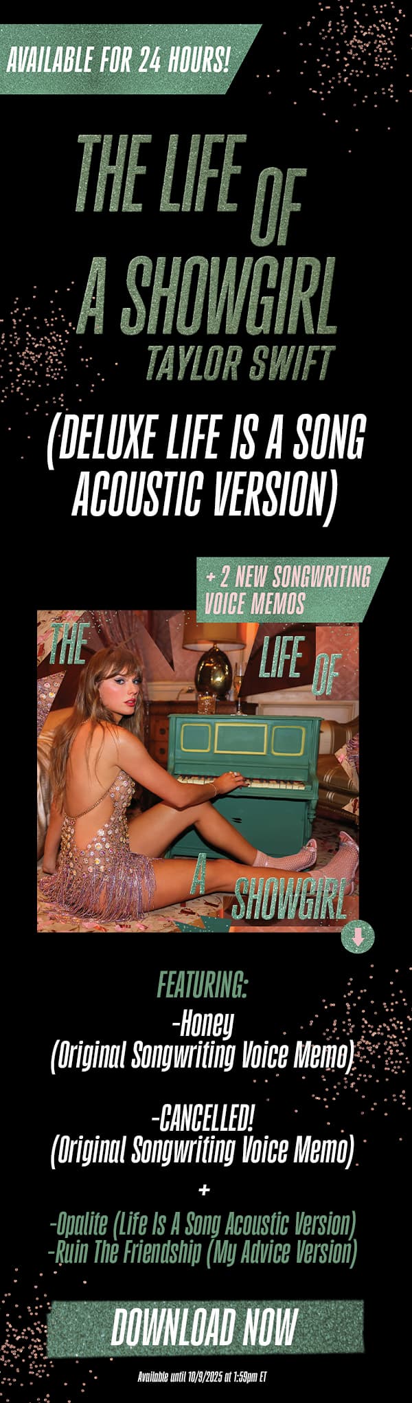 Available for 24 hours! The Life of a Showgirl Taylor Swift (Deluxe Dressing Room Rehearsal Version) + 2 new songwriting voice memos. Featuring: -Honey (Original Songwriting Voice Memo) -CANCELLED! (Original Songwriting Voice Memo). -Opalite (Life Is A Song Acoustic Version) -Ruin The Friendship (My Advice Version). Download now. Available until 10/8/2025 at 1:59pm ET.