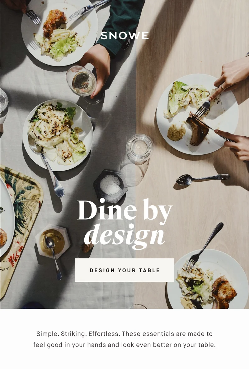 Dine by design DESIGN YOUR TABLE Simple. Striking. Effortless. These essentials are made to feel good in your hands and look even better on your table.