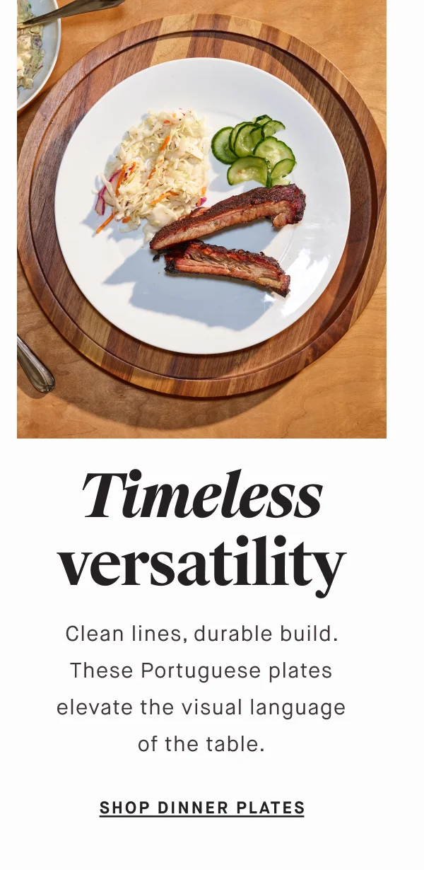 Timeless versatility Clean lines, durable build. These Portuguese plates elevate the visual language of the table. SHOP DINNER PLATES