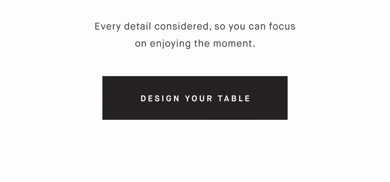 Every detail considered, so you can focus on enjoying the moment. DESIGN YOUR TABLE