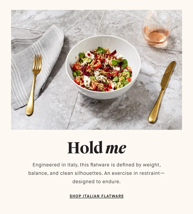 Hold me Engineered in Italy, this flatware is defined by weight, balance, and clean silhouettes. An exercise in restraint—designed to endure. SHOP ITALIAN FLATWARE