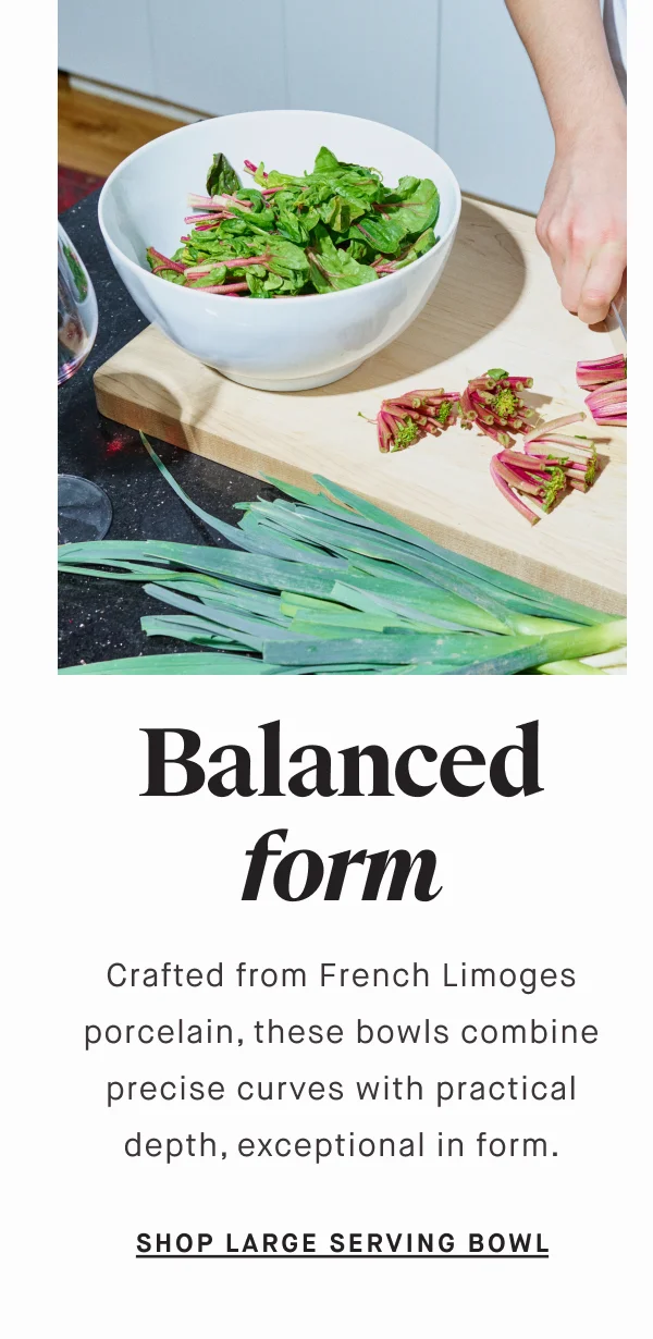 Balanced form Crafted from French Limoges porcelain, these bowls combine precise curves with practical depth, exceptional in form. SHOP SERVING BOWLS