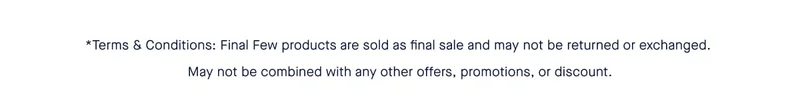 *Terms & Conditions: Final Few products are sold as final sale and may not be returned or exchanged. May not be combined with any other offers, promotions, or discount.