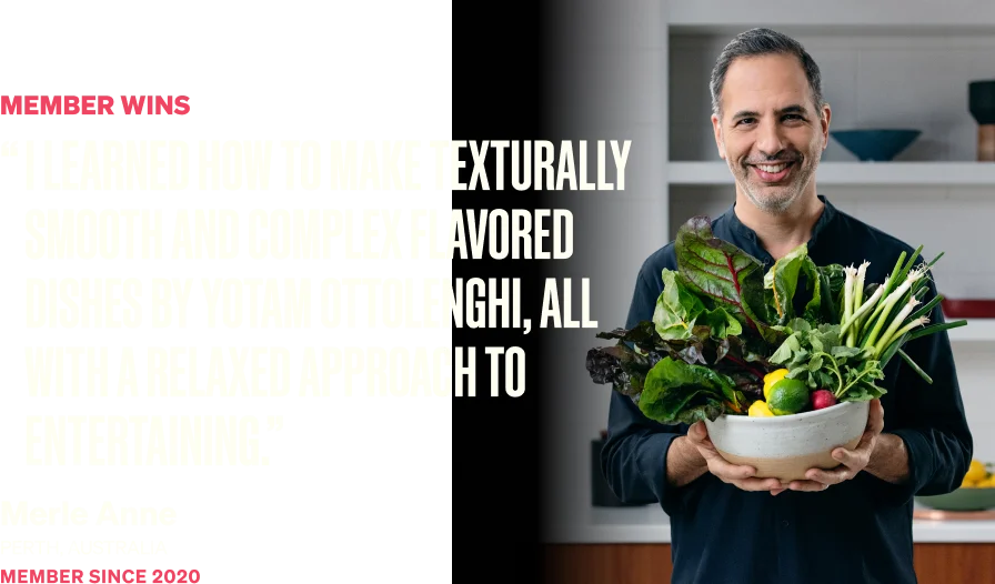 I learned how to make texturally smooth and complex flavored dishes by Yotam Ottolenghi, all with a relaxed approach to entertaining. - Merle Anne from Perth, Australia, member since 2020