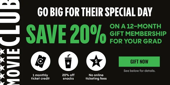 MOVIE CLUB | GO BIG FOR THEIR SPECIAL DAY | SAVE 20% ON A 12-MONTH GIFT MEMBERSHIP FOR YOUR GRAD | 1 monthly ticket credit, 20% off snacks, No online ticketing fees | GIFT NOW | See below for details.