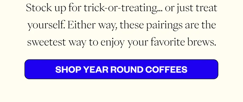Stock up for trick-or-treating… or just treat yourself. Either way, these pairings are the sweetest way to enjoy your favorite brews. CTA: Shop Year Round Coffees Stock up for trick-or-treating… or just treat yourself. Either way, these pairings are the sweetest way to enjoy your favorite brews. CTA: Shop Year Round Coffees