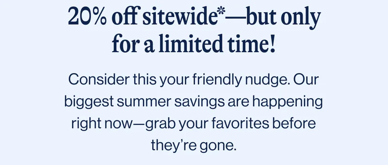 20% off sitewide*—but only for a limited time!