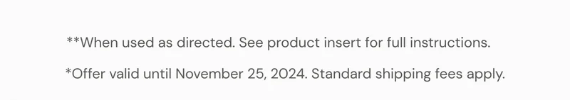 **When used as directed. See product insert for full instructions. *Offer valid until November 25, 2024. Standard shipping fees apply.