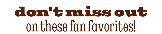 DON'T MISS OUT ON THESE FAN FAVORITES