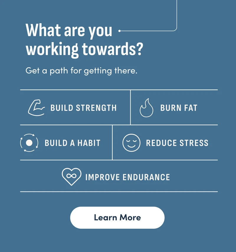 What are you working towards? Get a path for getting there. Build strength. Burn fat. Build a habit. Reduce stress. Improve endurance. Learn More.