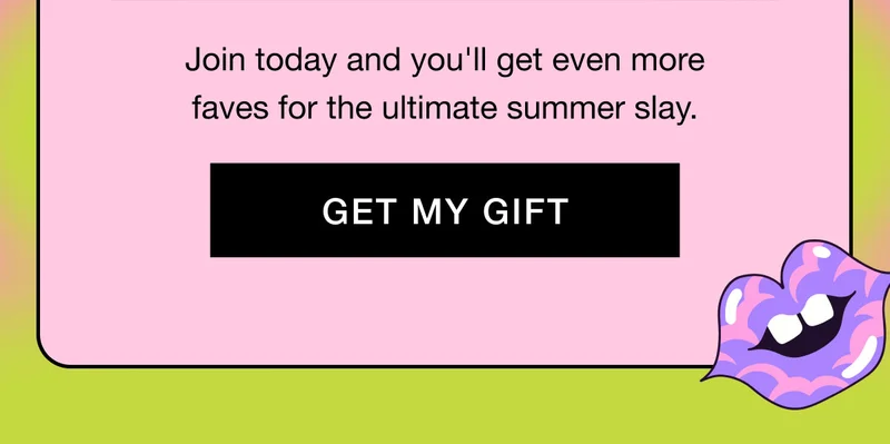 Join today and you'll get even more faves for the ultimate summer slay. GET MY GIFT