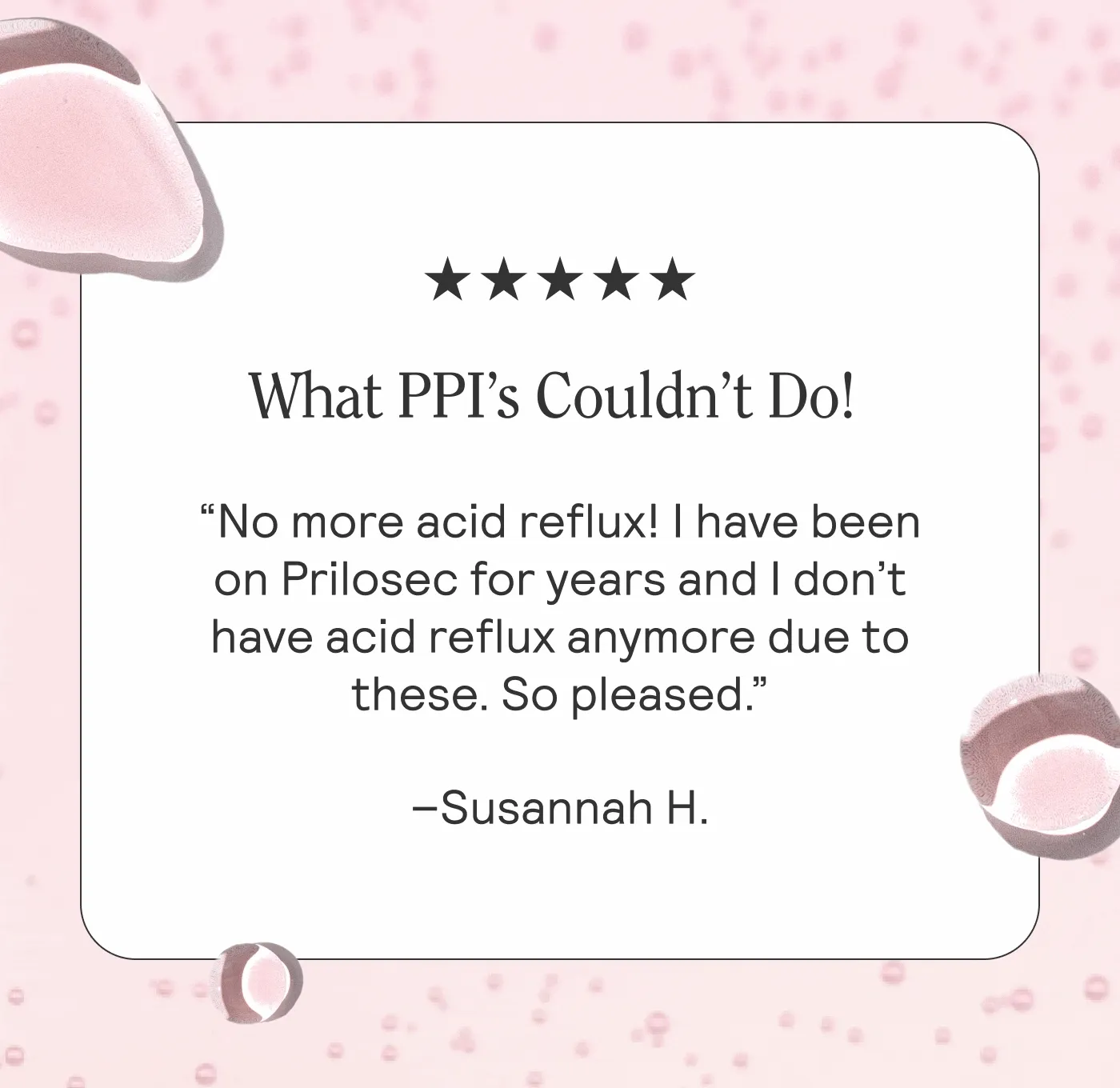 What PPI’s Couldn’t Do!   No more acid reflux! I have been on Prilosec for years and I don’t have acid reflux anymore due to these. So pleased. –Susannah H.  Feeling Better  ARMRA has completely taken away my (horrible) heartburn and bad breath. I am sleeping better, my skin is softer, and my energy is improving. I am definitely a believer in a healthy gut=healthy body! –Jessica S.   Wow!   After all the hype on Facebook, I didn’t know what to expect. My expectations have been exceeded. New hair growing in, joint aches have diminished, skin looks and feels fresher, heartburn is gone. –Robert W.
