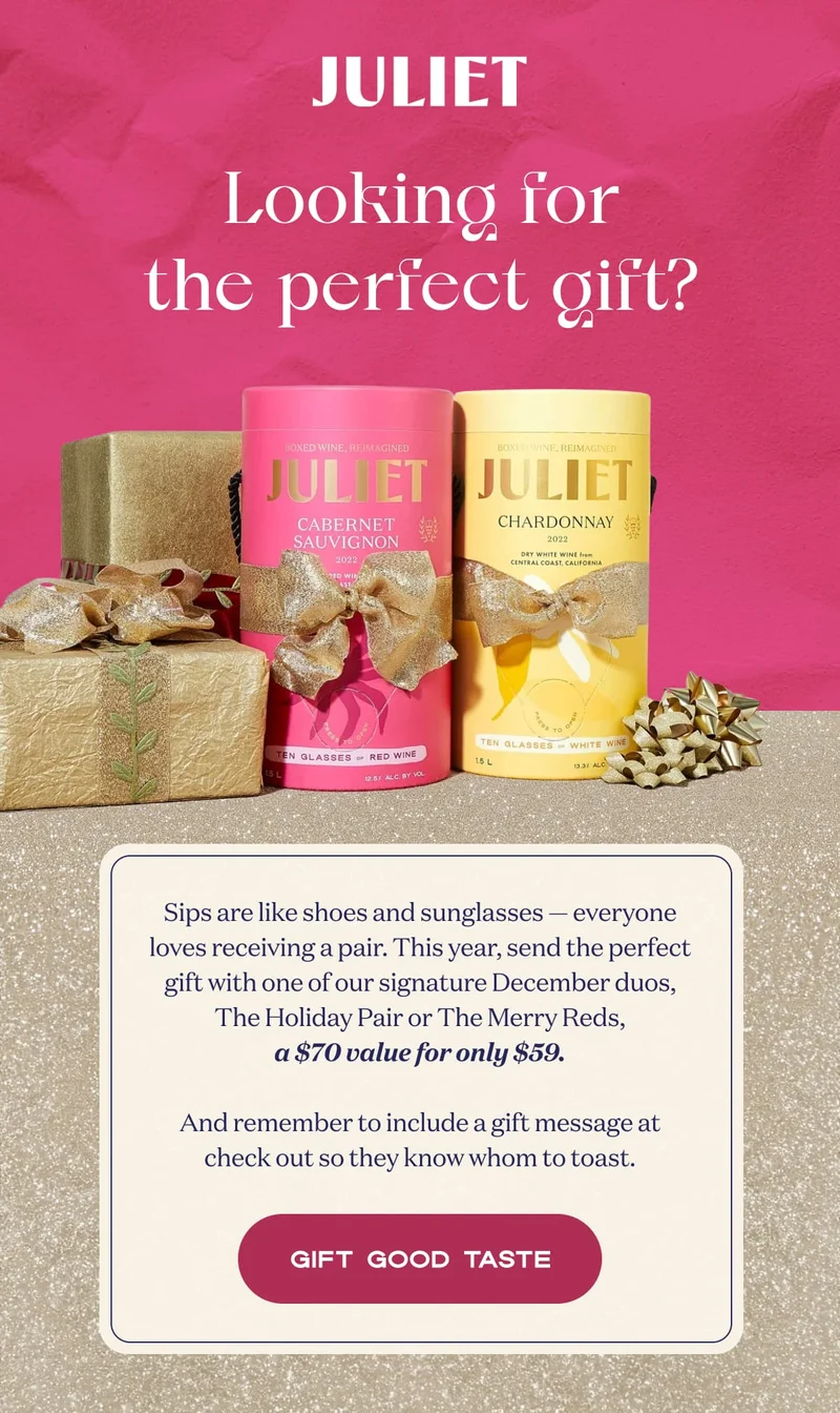 JULIET | Looking for the perfect gift? | Sips are like shoes and sunglasses — everyone loves receiving a pair. This year, send the perfect gift with one of our signature December duos, The Holiday Pair or The Merry Reds, a $70 value for only $59.  And remember to include a gift message at check out so they know whom to toast. | GIFT GOOD TASTE