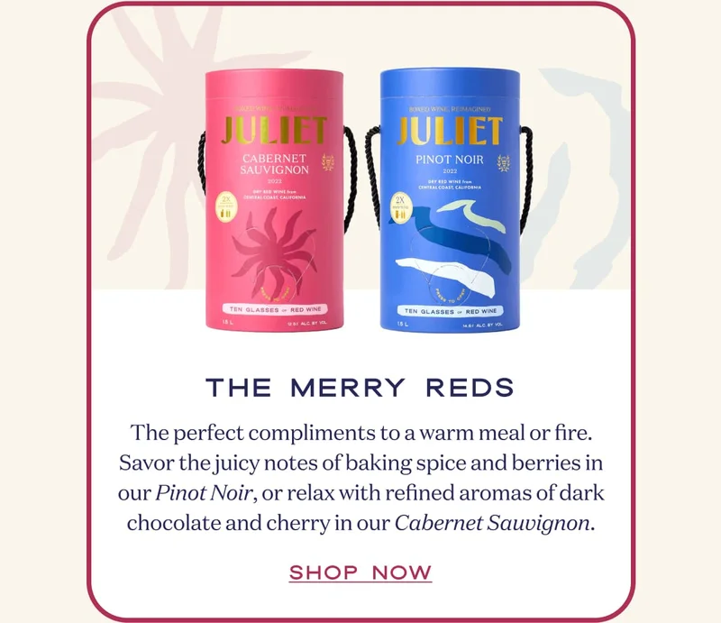 The Merry Reds | The perfect compliments to a warm meal or fire. Savor the juicy notes of baking spice and berries in our Pinot Noir, or relax with refined aromas of dark chocolate and cherry in our Cabernet Sauvignon. | SHOP NOW