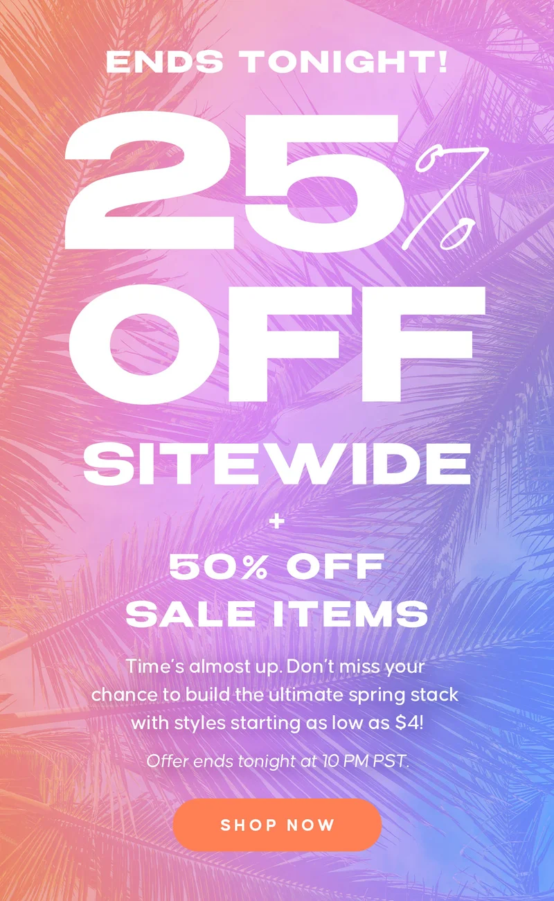 ENDS TONIGHT! 25% OFF EVERYTHING. 50% OFF SALE ITEMS  Copy:  Time’s almost up. Don’t miss your chance to build the ultimate spring stack with styles starting as low as $4! Offer ends tonight at 10 PM PST. Shop Now
