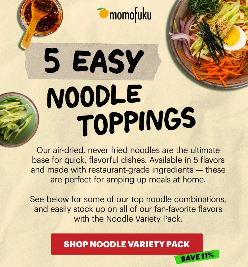 Header: 5 EASY NOODLE TOPPINGS  Sub-header: Our air-dried, never fried noodles are the ultimate base for quick, flavorful dishes. Available in 5 flavors and made with restaurant-grade ingredients — these are perfect for amping up meals at home.   See below for some of our top noodle combinations, and easily stock up on all of our fan-favorite flavors with the Noodle Variety Pack.   CTA: SHOP NOODLE VARIETY PACK. SAVE 11%