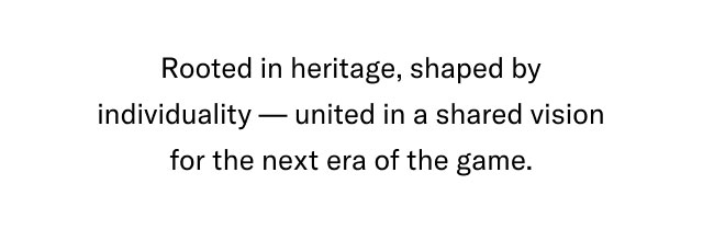Rooted in heritage, shaped by individuality united in a shared vision for the next era of the game.