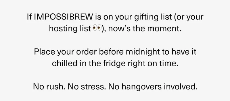 If IMPOSSIBREW is on your gifting list, now`s the moment. Place your order before midnight to have it chilled in the fridge right on time. No rush. No stress. No hangovers involved.
