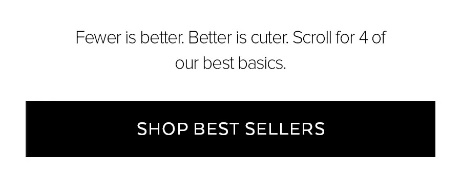 FEWER IS BETTER. BETTER IS CUTER. SCROLL FOR 4 OF OUR BEST BASICS. SHOP BEST SELLERS