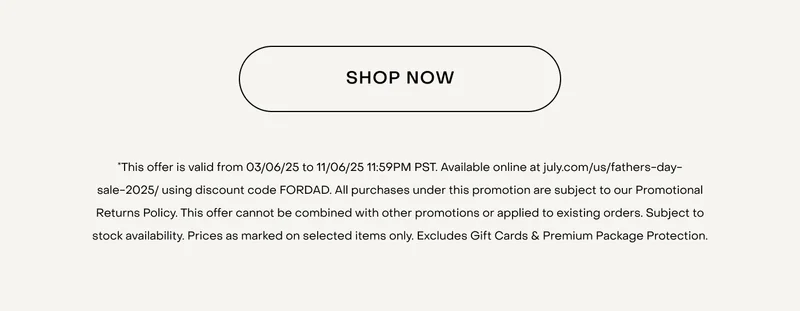 *This offer is valid from 03/06/25 to 11/06/25 11:59PM PST. Available online at july.com/us/fathers-day-sale-2025/ using discount code FORDAD. All purchases under this promotion are subject to our Promotional Returns Policy. This offer cannot be combined with other promotions or applied to existing orders. Subject to stock availability. Prices as marked on selected items only. Excludes Gift Cards & Premium Package Protection.