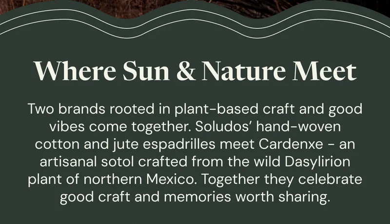 Where Sun & Nature Meet: Two brands rooted in plant-based craft and good vibes come together. Soludos’ hand-woven cotton and jute espadrilles meet Cardenxe - an artisanal sotol crafted from the wild Dasylirion plant of northern Mexico. Together they celebrate good craft and memories worth sharing.