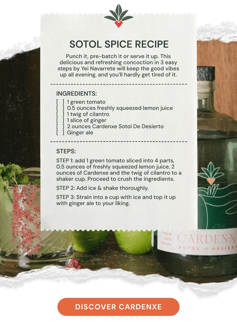 Sotol Spice recipe: Punch it, pre-batch it or serve it up. This delicious and refreshing concoction in 3 easy steps by Yei Navarrete will keep the good vibes up all evening, and you’ll hardly get tired of it. Ingredients: [   ]  1 green tomato [   ]  0.5 ounces freshly squeezed lemon juice [   ]  1 twig of cilantro [   ]  1 slice of ginger [   ]  2 ounces Cardenxe Sotol De Desierto [   ]  Ginger ale STEPs: Step 1: add 1 green tomato sliced into 4 parts, 0.5 ounces of freshly squeezed lemon juice, 2 ounces of Cardenxe and the twig of cilantro to a shaker cup. Proceed to crush the ingredients. Step 2: Add ice & shake thoroughly. Step 3: Strain into a cup with ice and top it up with ginger ale to your liking.