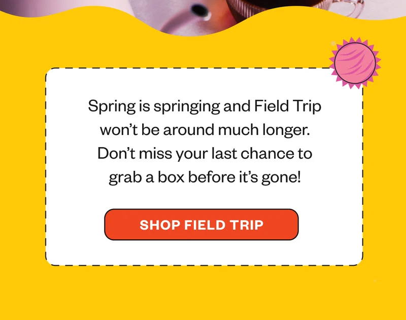 Spring is springing and Field Trip won't be around much longer, Don't miss your last chance to grab a box before it's gone!