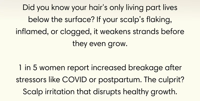 Did you know your hair's only living part lives below the surface? If your scalp’s flaking, inflamed, or clogged, it weakens strands before they even grow.  1 in 5 women report increased breakage after stressors like COVID or postpartum. The culprit? Scalp irritation that disrupts healthy growth.