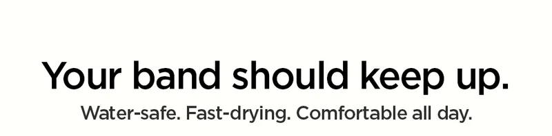 Your band should keep up. Water-safe. Fast-drying, Comfortable all day.